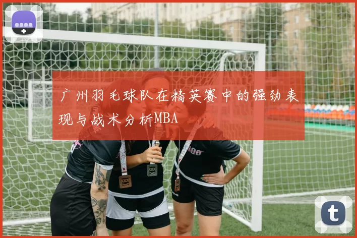 广州羽毛球队在精英赛中的强劲表现与战术分析MBA