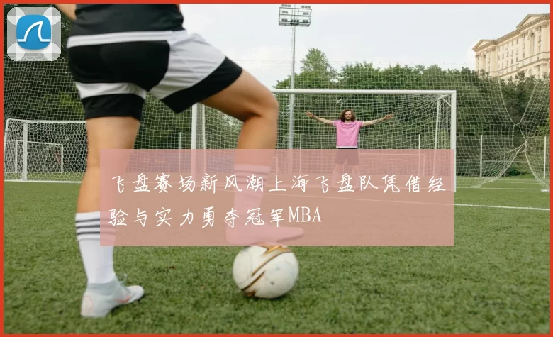 飞盘赛场新风潮上海飞盘队凭借经验与实力勇夺冠军MBA