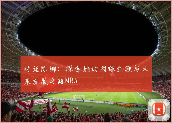 对话陈娜：探索她的网球生涯与未来发展之路MBA