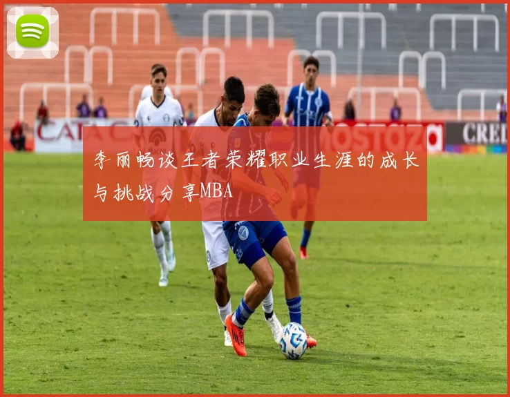 李丽畅谈王者荣耀职业生涯的成长与挑战分享MBA