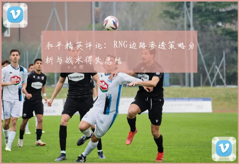 和平精英评论：RNG边路渗透策略分析与战术得失总结