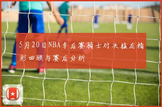 5月20日NBA季后赛骑士对决猛龙精彩回顾与赛后分析