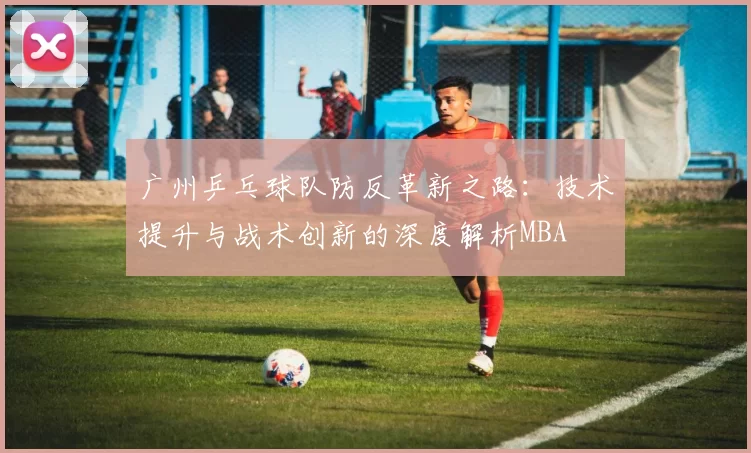 广州乒乓球队防反革新之路：技术提升与战术创新的深度解析MBA
