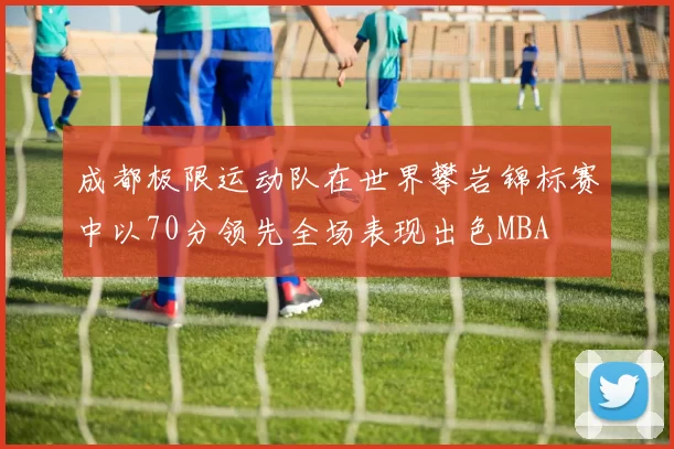 成都极限运动队在世界攀岩锦标赛中以70分领先全场表现出色MBA