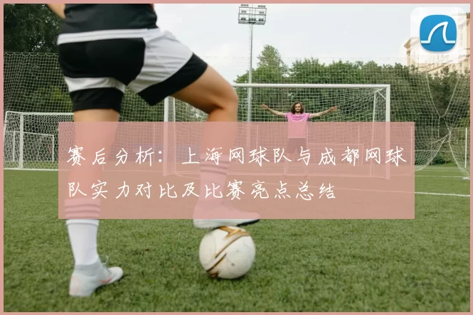 赛后分析：上海网球队与成都网球队实力对比及比赛亮点总结