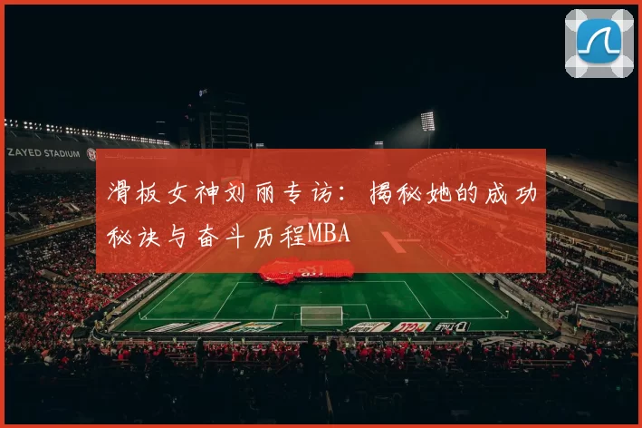 滑板女神刘丽专访：揭秘她的成功秘诀与奋斗历程MBA