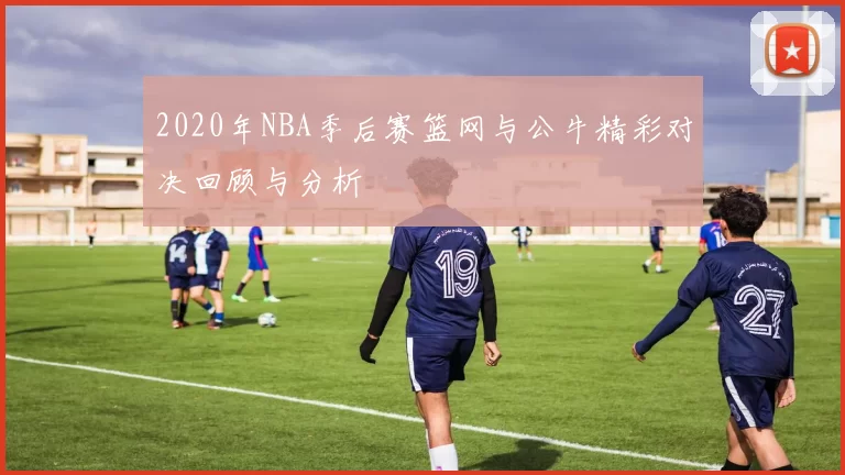 2020年NBA季后赛篮网与公牛精彩对决回顾与分析