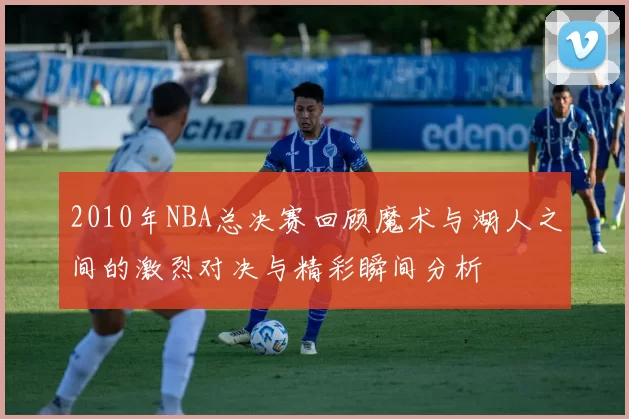 2010年NBA总决赛回顾魔术与湖人之间的激烈对决与精彩瞬间分析