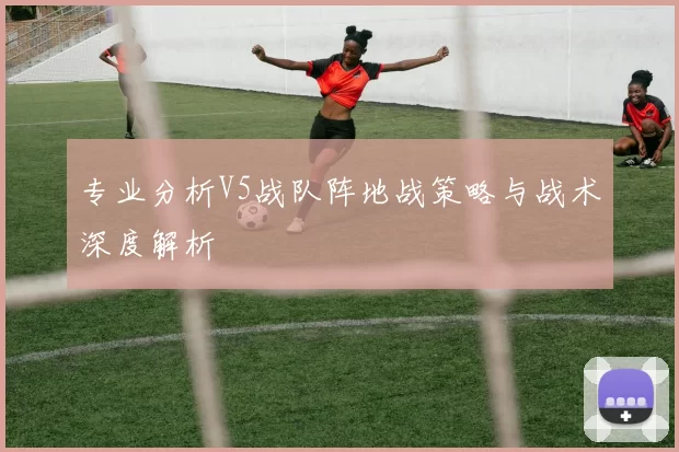 专业分析V5战队阵地战策略与战术深度解析