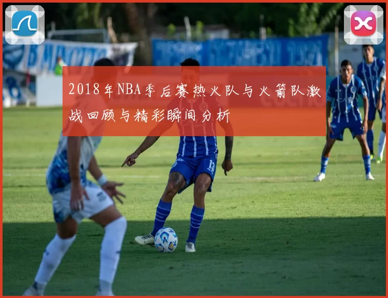 2018年NBA季后赛热火队与火箭队激战回顾与精彩瞬间分析