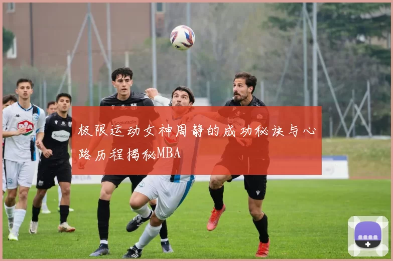 极限运动女神周静的成功秘诀与心路历程揭秘MBA