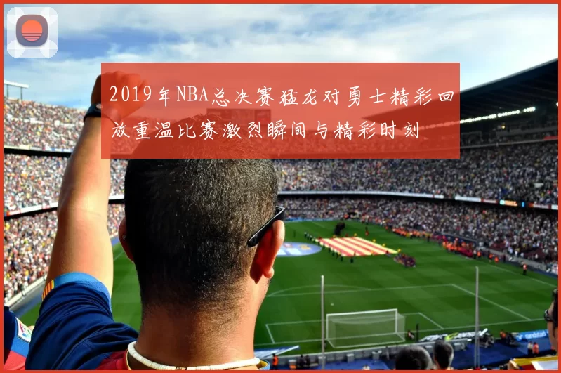 2019年NBA总决赛猛龙对勇士精彩回放重温比赛激烈瞬间与精彩时刻