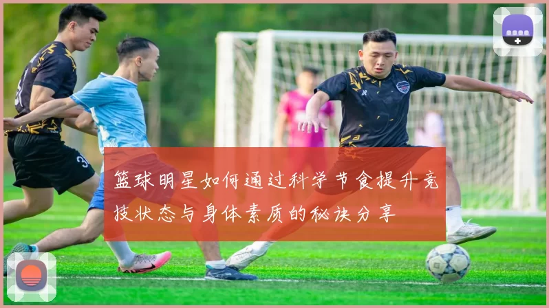 篮球明星如何通过科学节食提升竞技状态与身体素质的秘诀分享